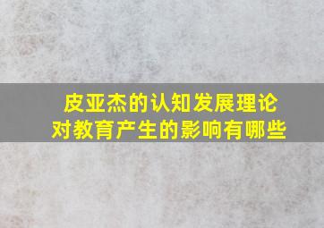 皮亚杰的认知发展理论对教育产生的影响有哪些