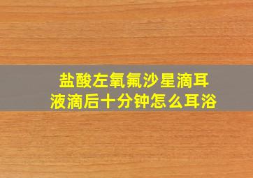 盐酸左氧氟沙星滴耳液滴后十分钟怎么耳浴