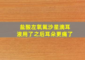 盐酸左氧氟沙星滴耳液用了之后耳朵更痛了