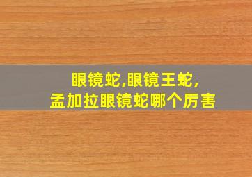 眼镜蛇,眼镜王蛇,孟加拉眼镜蛇哪个厉害