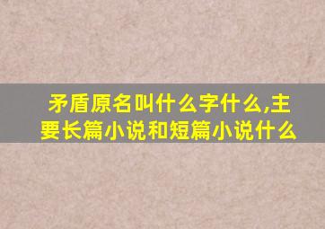 矛盾原名叫什么字什么,主要长篇小说和短篇小说什么