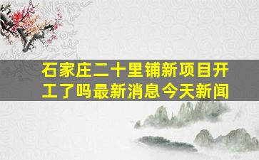 石家庄二十里铺新项目开工了吗最新消息今天新闻