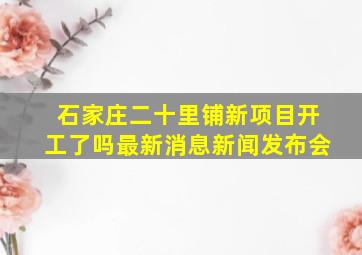 石家庄二十里铺新项目开工了吗最新消息新闻发布会