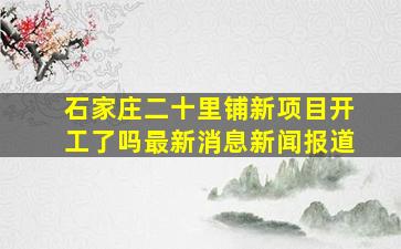 石家庄二十里铺新项目开工了吗最新消息新闻报道