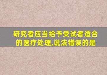 研究者应当给予受试者适合的医疗处理,说法错误的是