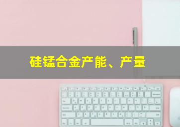 硅锰合金产能、产量