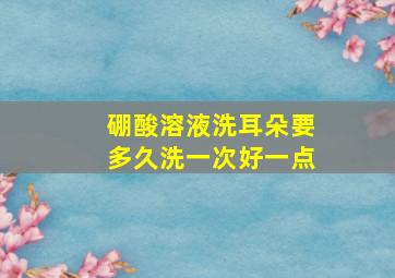 硼酸溶液洗耳朵要多久洗一次好一点