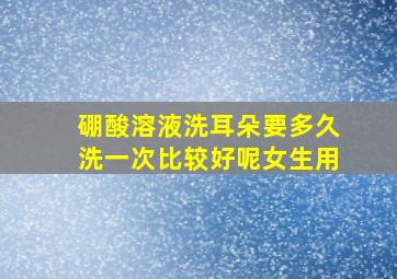 硼酸溶液洗耳朵要多久洗一次比较好呢女生用