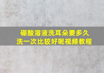 硼酸溶液洗耳朵要多久洗一次比较好呢视频教程