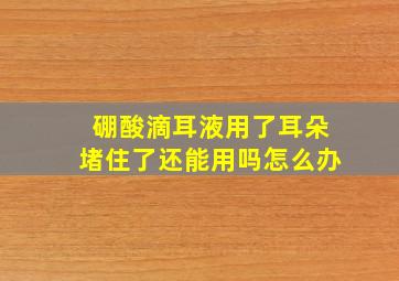 硼酸滴耳液用了耳朵堵住了还能用吗怎么办