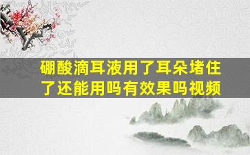 硼酸滴耳液用了耳朵堵住了还能用吗有效果吗视频