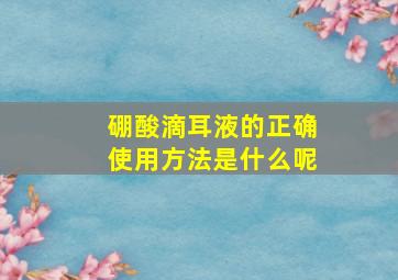 硼酸滴耳液的正确使用方法是什么呢