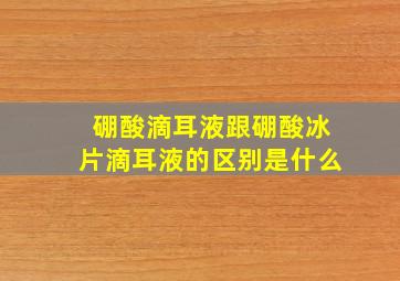 硼酸滴耳液跟硼酸冰片滴耳液的区别是什么