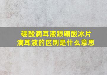 硼酸滴耳液跟硼酸冰片滴耳液的区别是什么意思