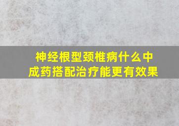 神经根型颈椎病什么中成药搭配治疗能更有效果