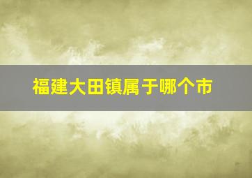 福建大田镇属于哪个市