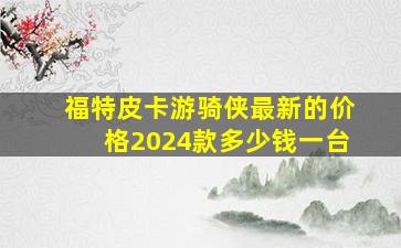 福特皮卡游骑侠最新的价格2024款多少钱一台