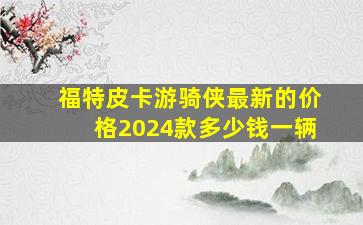 福特皮卡游骑侠最新的价格2024款多少钱一辆