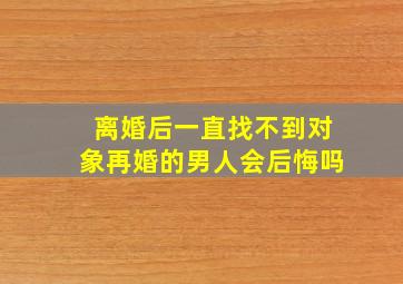 离婚后一直找不到对象再婚的男人会后悔吗