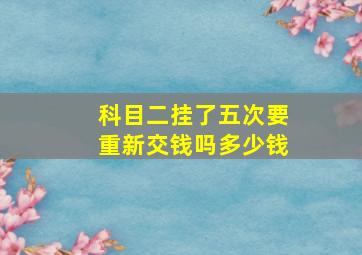 科目二挂了五次要重新交钱吗多少钱