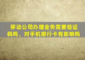 移动公司办理业务需要验证码吗、对手机银行卡有影响吗