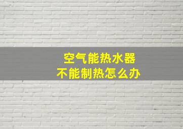 空气能热水器不能制热怎么办