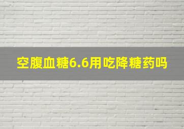 空腹血糖6.6用吃降糖药吗