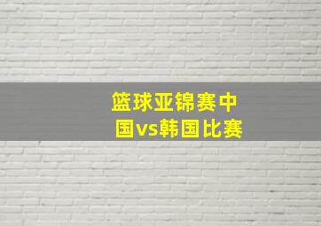 篮球亚锦赛中国vs韩国比赛