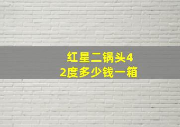 红星二锅头42度多少钱一箱