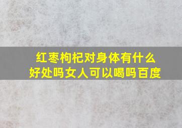 红枣枸杞对身体有什么好处吗女人可以喝吗百度