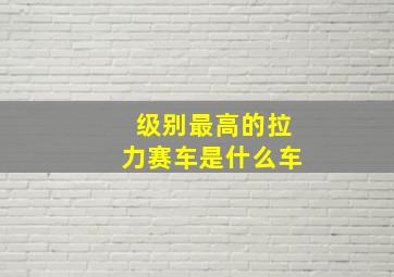 级别最高的拉力赛车是什么车