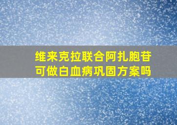 维来克拉联合阿扎胞苷可做白血病巩固方案吗