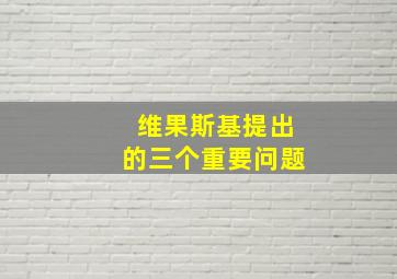 维果斯基提出的三个重要问题