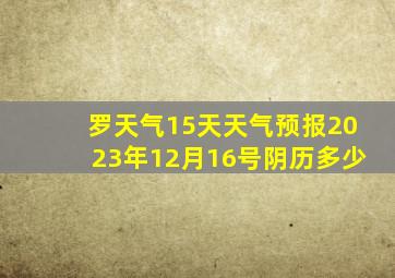 罗天气15天天气预报2023年12月16号阴历多少