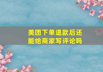 美团下单退款后还能给商家写评论吗