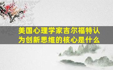 美国心理学家吉尔福特认为创新思维的核心是什么