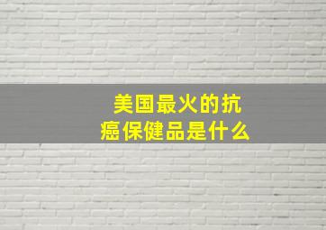 美国最火的抗癌保健品是什么