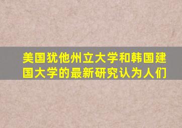 美国犹他州立大学和韩国建国大学的最新研究认为人们