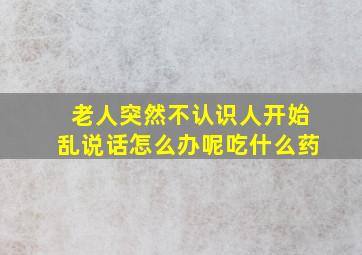 老人突然不认识人开始乱说话怎么办呢吃什么药