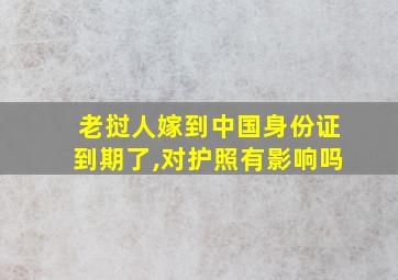 老挝人嫁到中国身份证到期了,对护照有影响吗