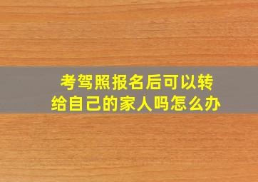 考驾照报名后可以转给自己的家人吗怎么办