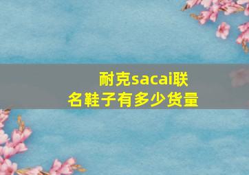 耐克sacai联名鞋子有多少货量