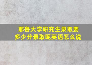 耶鲁大学研究生录取要多少分录取呢英语怎么说