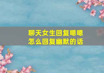 聊天女生回复嗯嗯怎么回复幽默的话