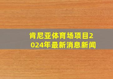 肯尼亚体育场项目2024年最新消息新闻