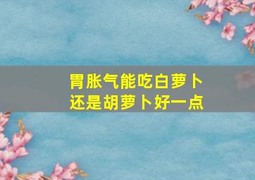 胃胀气能吃白萝卜还是胡萝卜好一点