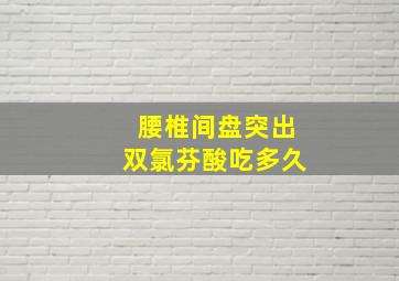 腰椎间盘突出双氯芬酸吃多久