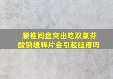 腰椎间盘突出吃双氯芬酸钠缓释片会引起腿疼吗