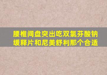 腰椎间盘突出吃双氯芬酸钠缓释片和尼美舒利那个合适