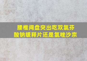 腰椎间盘突出吃双氯芬酸钠缓释片还是氯唑沙宗